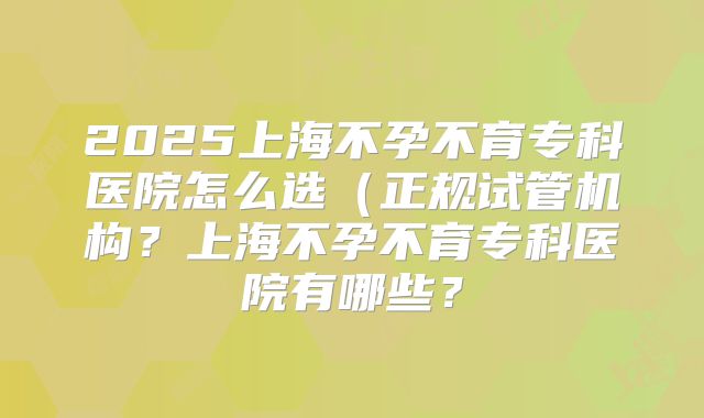 2025上海不孕不育专科医院怎么选（正规试管机构？上海不孕不育专科医院有哪些？