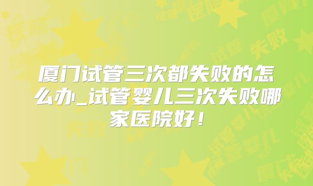 厦门试管三次都失败的怎么办_试管婴儿三次失败哪家医院好！