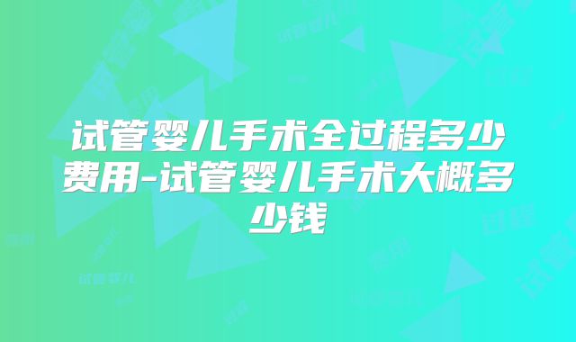 试管婴儿手术全过程多少费用-试管婴儿手术大概多少钱