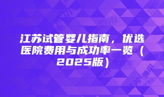 江苏试管婴儿指南，优选医院费用与成功率一览（2025版）