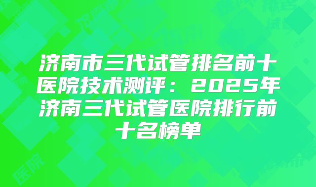 济南市三代试管排名前十医院技术测评：2025年济南三代试管医院排行前十名榜单