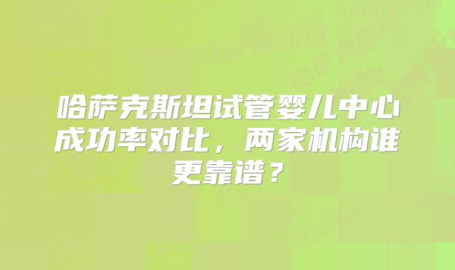 哈萨克斯坦试管婴儿中心成功率对比,两家机构谁更靠谱?