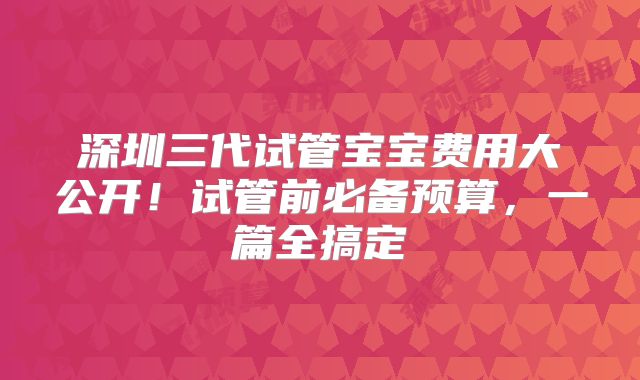 深圳三代试管宝宝费用大公开！试管前必备预算，一篇全搞定