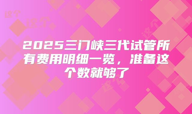 2025三门峡三代试管所有费用明细一览，准备这个数就够了