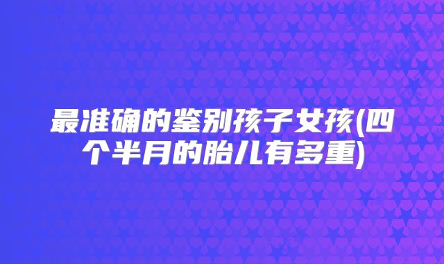 最准确的鉴别孩子女孩(四个半月的胎儿有多重)