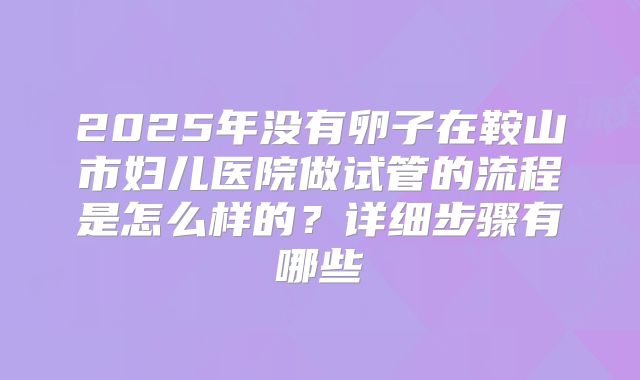 2025年没有卵子在鞍山市妇儿医院做试管的流程是怎么样的？详细步骤有哪些