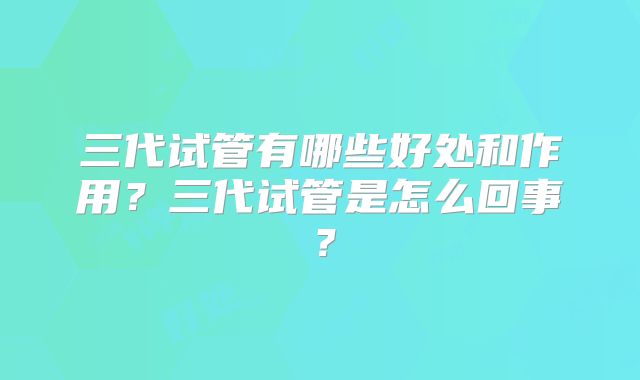 三代试管有哪些好处和作用？三代试管是怎么回事？