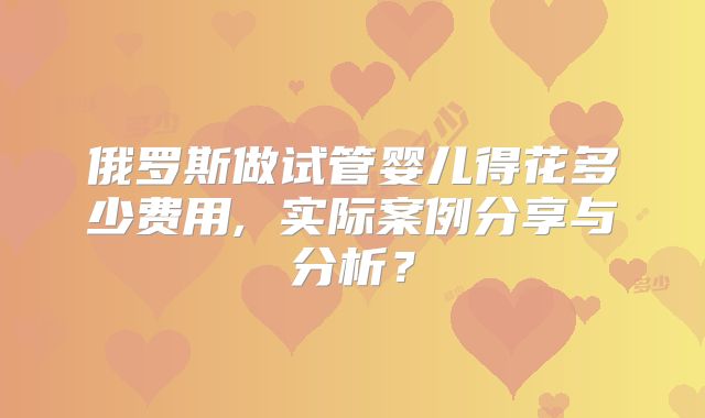 俄罗斯做试管婴儿得花多少费用, 实际案例分享与分析？