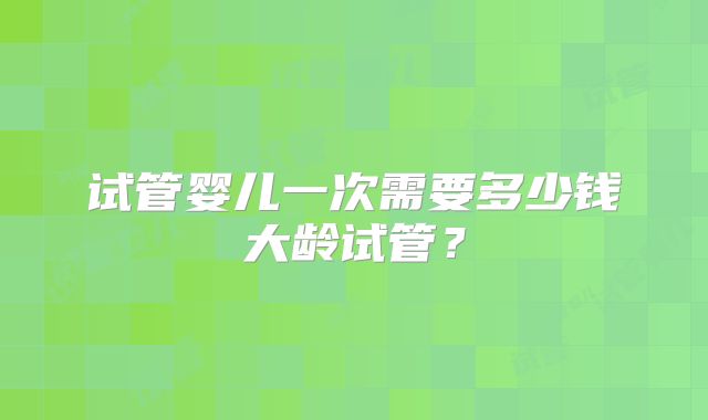试管婴儿一次需要多少钱大龄试管？
