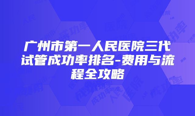 广州市第一人民医院三代试管成功率排名-费用与流程全攻略