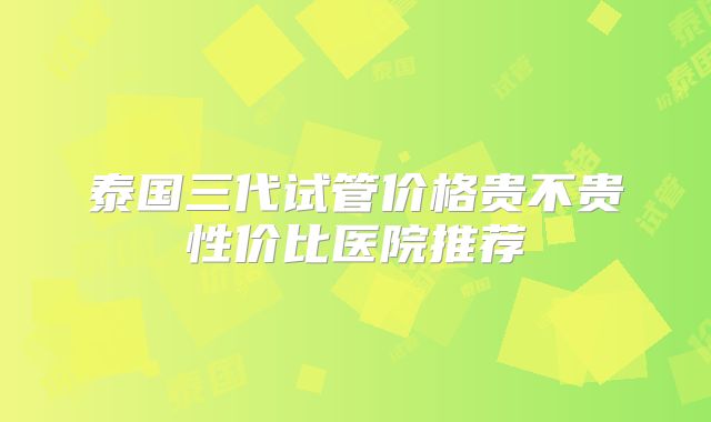 泰国三代试管价格贵不贵性价比医院推荐