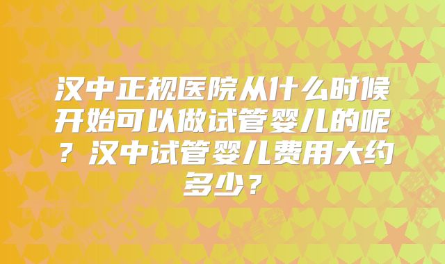 汉中正规医院从什么时候开始可以做试管婴儿的呢？汉中试管婴儿费用大约多少？
