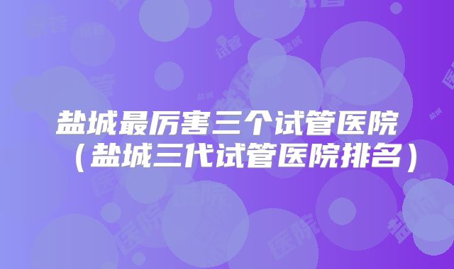盐城最厉害三个试管医院(盐城三代试管医院排名)