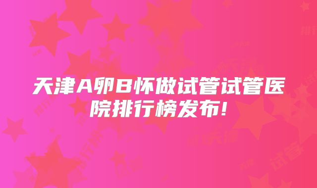 天津A卵B怀做试管试管医院排行榜发布!