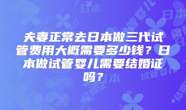 夫妻正常去日本做三代试管费用大概需要多少钱？日本做试管婴儿需要结婚证吗？