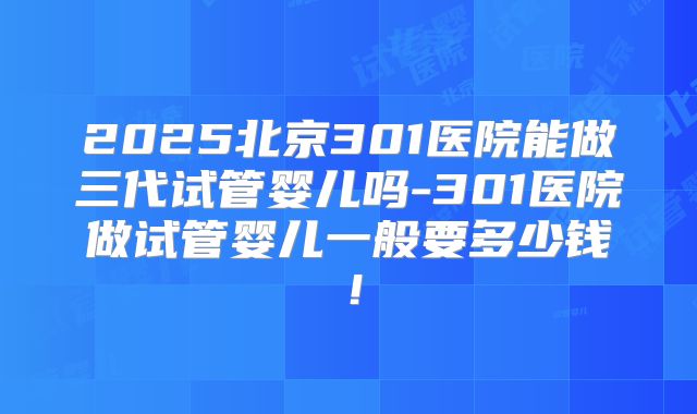 2025北京301医院能做三代试管婴儿吗-301医院做试管婴儿一般要多少钱！