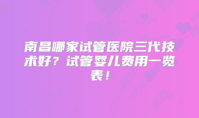南昌哪家试管医院三代技术好？试管婴儿费用一览表！