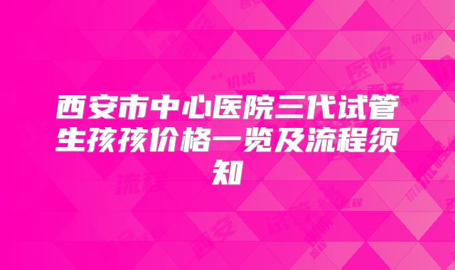 西安市中心医院三代试管生孩孩价格一览及流程须知