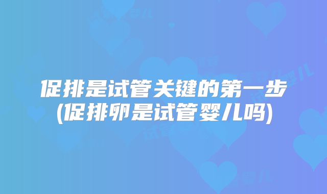 促排是试管关键的第一步(促排卵是试管婴儿吗)