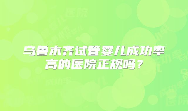 乌鲁木齐试管婴儿成功率高的医院正规吗?