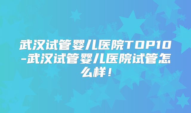 武汉试管婴儿医院TOP10-武汉试管婴儿医院试管怎么样!