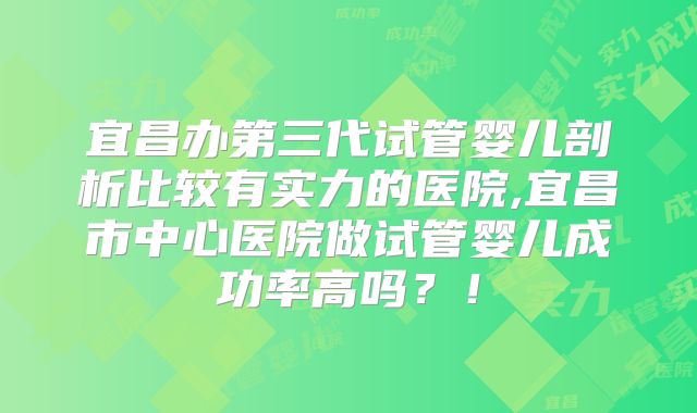 宜昌办第三代试管婴儿剖析比较有实力的医院,宜昌市中心医院做试管婴儿成功率高吗？！