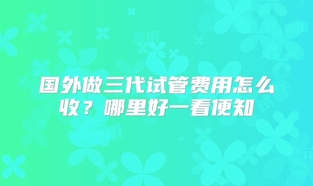 国外做三代试管费用怎么收？哪里好一看便知