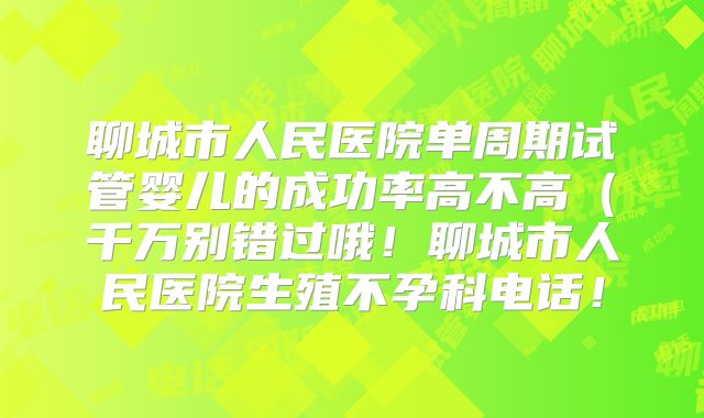 聊城市人民医院单周期试管婴儿的成功率高不高（千万别错过哦！聊城市人民医院生殖不孕科电话！
