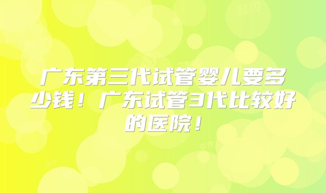 广东第三代试管婴儿要多少钱!广东试管3代比较好的医院!