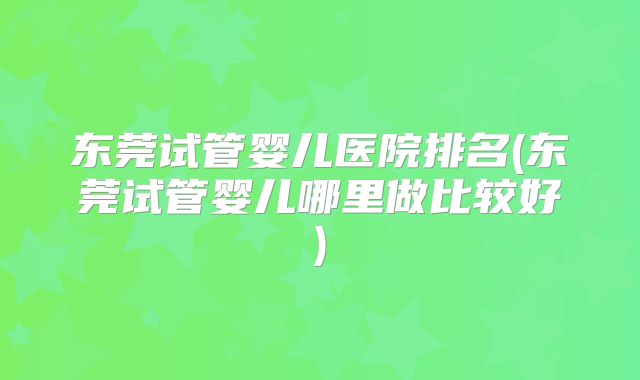 东莞试管婴儿医院排名(东莞试管婴儿哪里做比较好)