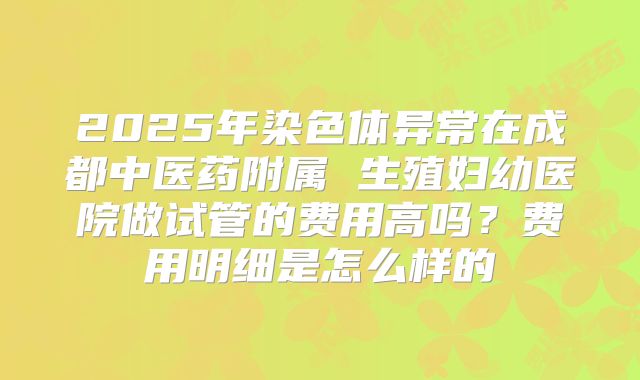 2025年染色体异常在成都中医药附属 生殖妇幼医院做试管的费用高吗?费用明细是怎么样的