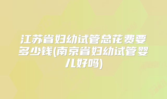江苏省妇幼试管总花费要多少钱(南京省妇幼试管婴儿好吗)