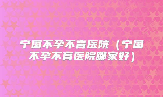 宁国不孕不育医院(宁国不孕不育医院哪家好)