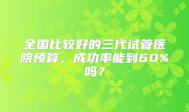 全国比较好的三代试管医院预算,成功率能到60%吗?