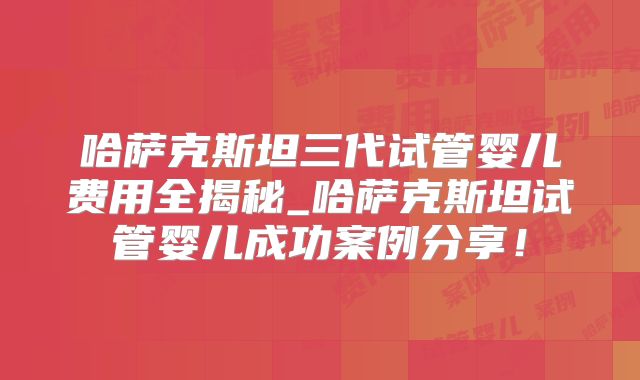 哈萨克斯坦三代试管婴儿费用全揭秘_哈萨克斯坦试管婴儿成功案例分享！