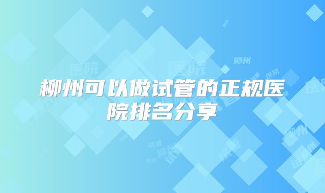 柳州可以做试管的正规医院排名分享