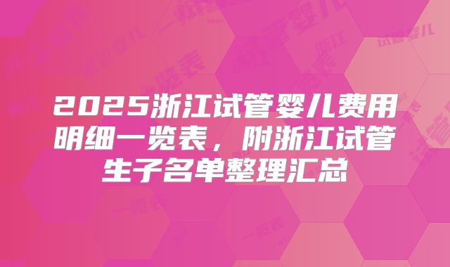 2025浙江试管婴儿费用明细一览表,附浙江试管生子名单整理汇总