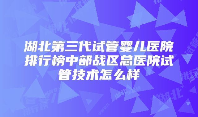湖北第三代试管婴儿医院排行榜中部战区总医院试管技术怎么样