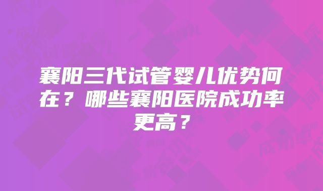 襄阳三代试管婴儿优势何在？哪些襄阳医院成功率更高？