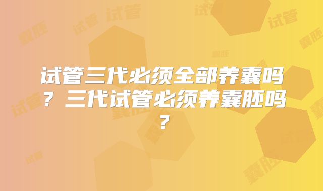 试管三代必须全部养囊吗？三代试管必须养囊胚吗？