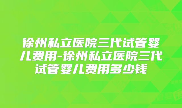 徐州私立医院三代试管婴儿费用-徐州私立医院三代试管婴儿费用多少钱