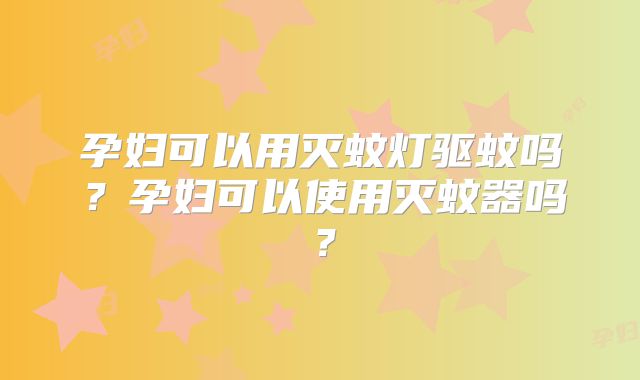 孕妇可以用灭蚊灯驱蚊吗？孕妇可以使用灭蚊器吗？