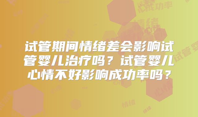 试管期间情绪差会影响试管婴儿治疗吗？试管婴儿心情不好影响成功率吗？