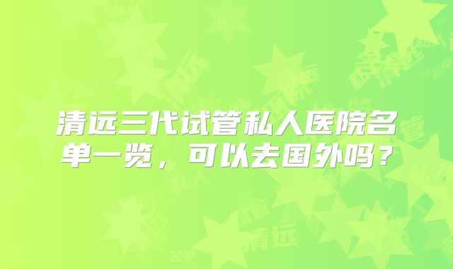 清远三代试管私人医院名单一览，可以去国外吗？