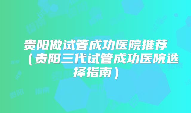 贵阳做试管成功医院推荐（贵阳三代试管成功医院选择指南）