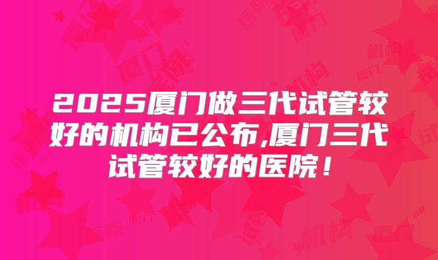 2025厦门做三代试管较好的机构已公布,厦门三代试管较好的医院！