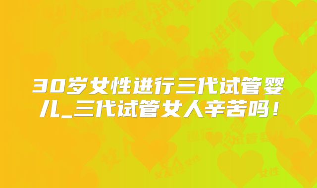 30岁女性进行三代试管婴儿_三代试管女人辛苦吗！