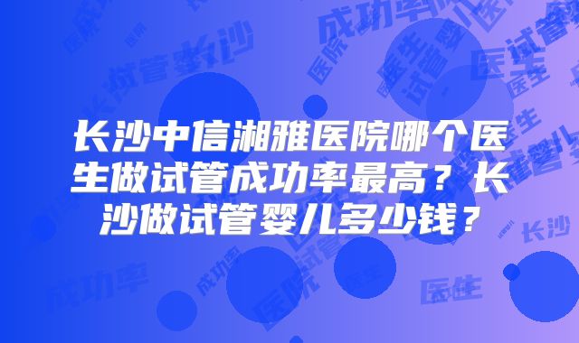 长沙中信湘雅医院哪个医生做试管成功率最高？长沙做试管婴儿多少钱？