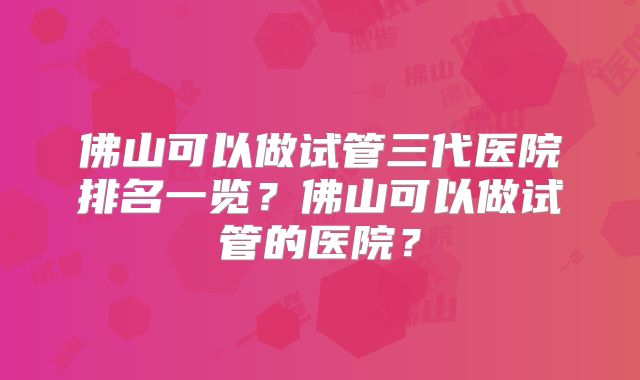 佛山可以做试管三代医院排名一览?佛山可以做试管的医院?