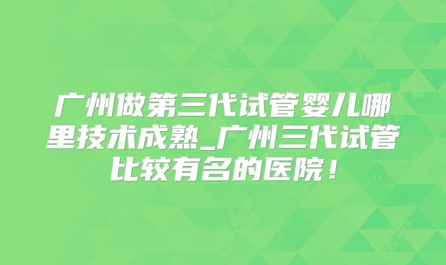 广州做第三代试管婴儿哪里技术成熟_广州三代试管比较有名的医院!
